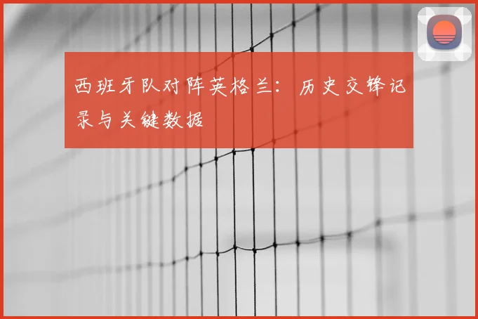 西班牙队对阵英格兰：历史交锋记录与关键数据