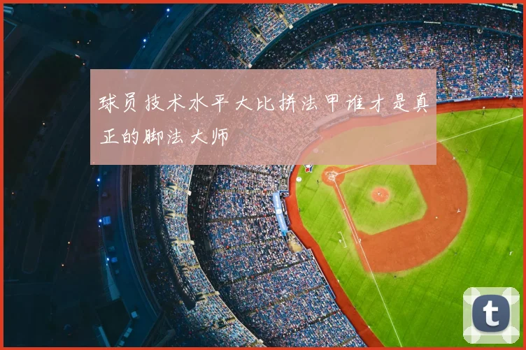 球员技术水平大比拼法甲谁才是真正的脚法大师